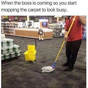 When the boss I coming so you start mopping the carpet to look busy...