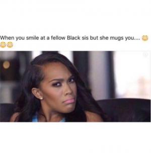 Wen you smile at a fellow black sis but she mugs you....