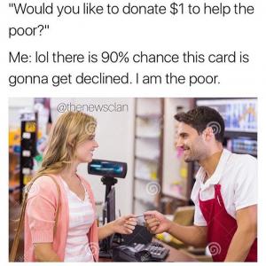 "Would you like to donate $1 to help the poor?"

Me: lol there is 90% chance this card is gonna get declined. I am the poor.