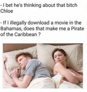 - I bet he's thinking about that bitch Chloe

- If I illegally download a movie in the Bahamas, does that make me a Pirate of the Caribbean ?