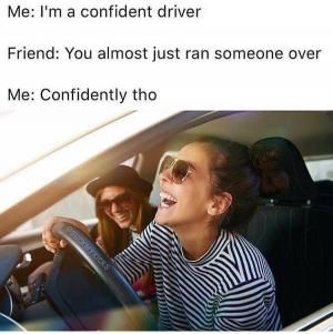 Me: I'm a confident driver

Friend: You almost just ran someone over

Me: Confidently tho