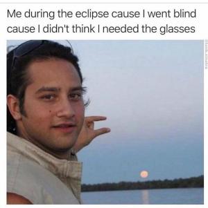 Me during the eclipse cause I went blind cause I didn't think I needed the glasses