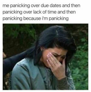 Me panicking over due dates and then panicking over lack of time and then panicking because I'm panicking