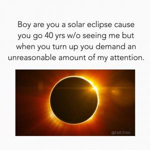 Boy you are a solar eclipse cause you go 40 yrs w/ seeing me but when you turn up you demand an unreasonable amount of my attention.