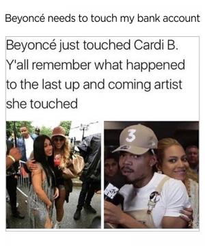 Beyonce needs to touch my bank account

Beyonce just touched Cardi B. Y'all remember what happened to the last up and coming artist she touched