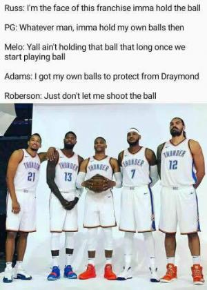 Russ" I'm the face of this franchise imma hold the ball

PG: Whatever man, imma hold my own balls then

Melo: Yall ain't holding that ball that long once we start playing

Adams: I got my own balls to protect Draymond

Roberson: Just don't let me shoot the ball