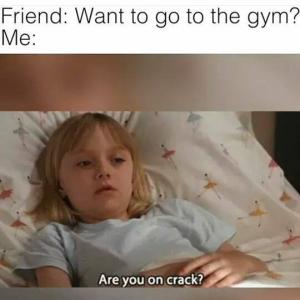 Friend: Want to go to the gym?

Me:

Are you on crack?