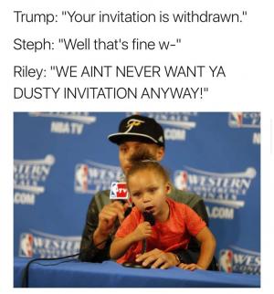 Trump: "You invitation is with drawn."

Steph: "Well that's fine w-"

Riley: "We aint never want ya dusty invitation anyway!"