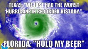Texas: "We just had the worst hurricane in recorded history."

Florida: "Hold my beer"