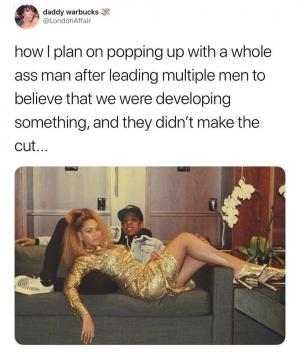 How I plan on popping up with a whole ass man after leading multiple men to believe that we were developing something, and they didnt make the cut...