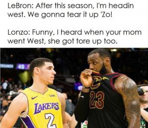 LeBron: After this season, I'm headin West. We gonna tear it up 'Zo!

Lonzo: Funny, I heard when your mom went West, she got tore up too.
