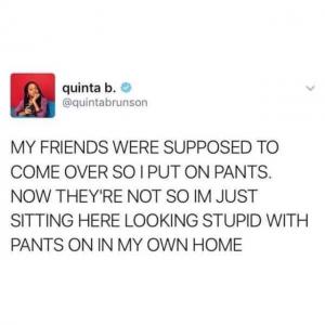 My friends were supposed to come over so I put on pants. Now they're not so I'm just sitting here looking stupid with pants on in my own home