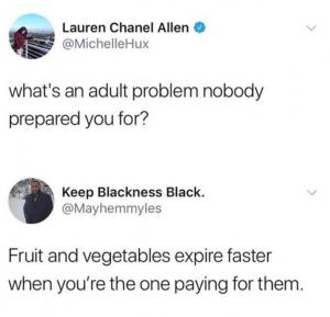 What's an adult problem nobody prepared you for?

Fruit and vegetables expire faster when you're the one paying for them.