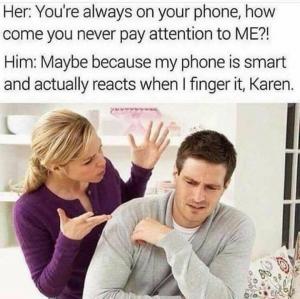Her: You're always on your phone, how come you never pay attention to ME?!

Him: Maybe because my phone is smart and actually reacts when I finger it, Karen.