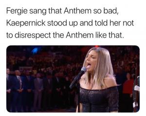 Fergie sand that Anthem so bad, Kaepernick stood up and told her not to disrespect the Anthem like that.