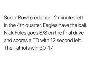 Super Bowl prediction: 2 minutes left in the 4th quarter: 2 minutes left in the 4th quarter. Eagles have the ball. Nick Foles goes 8/8 on the final drive and scores a TD with 12 second left. The Patriots win 30-17