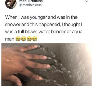 When I was younger and was in the shower and this happened. I thought I was a full blown water bender or Aqua Man