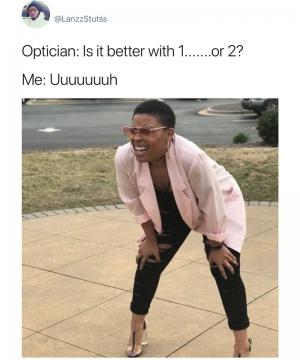Optician: Is it better with 1.......or 2?

Me: Uuuuuuuh