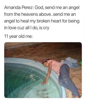 Amanda Perez: God, send me an angel from the heavens above..send me an angel to heal my broken heart for being in love cuz all I do, is cry

11 year old me: