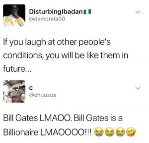 If you laugh at other people's conditions, you will be like them in future

Bill Gates LMAOO Bill Gates is a Billionaire LMAOOOO!!!