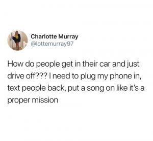 How do people get in their car and just drive off??? I need to plug my phone in, text people back, put a song on like it's a proper mission