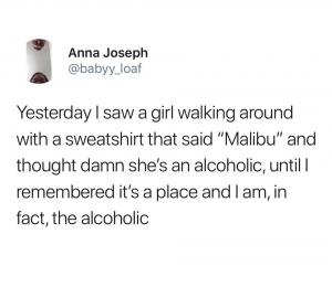 Yesterday I saw a girl walking around with a sweatshirt that said "Malibu" and thought damn she's an alcoholic, until I remembered it's a place and I am, in face, the alcoholic