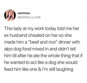 This lady at my work today told me her ex husband cheated on her so she made him a "beef and rice" dinner with alpo dog food mix in and didn't tell him till after he ate the whole thing that if he wanted to act like a dog she would feed him like one & I'm still laughing 