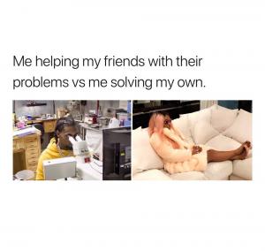 Me helping my friends with their problems vs me solving my own.