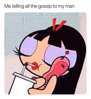Me telling all the gossip to my man