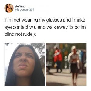 If I'm not wearing my glasses and I make eye contact w u and walk away its bc Im blind not rude /: