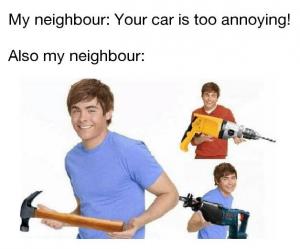 My neighbour: Your car is too annoying!

Also my neighbour: