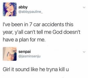 I've been in 7 car accidents this year, y'all can't tell me God doesn't have a plan for me

Girl sounds like he tryna kill u