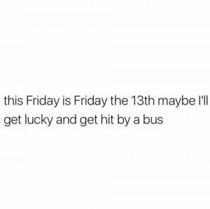 This Friday is Friday the 13th maybe I'll get lucky and get hit by a bus
