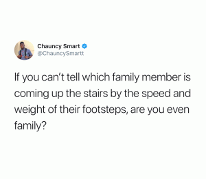 If you can't tell which family member is coming up the stairs by the speed and weight of their footsteps, are you even family?
