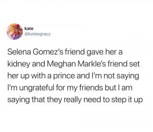 Selena Gomez's friend gave her a kidney and Meghan Markle's friend set her up with a prince and I'm not saying I'm ungrateful for my friends but I am saying that they really need to step it up