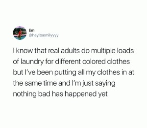I know that real adults do multiple loads of laundry for different colored clothes but I'be been putting all my clothes in at the same time and I'm just saying nothing bad has happened yet
