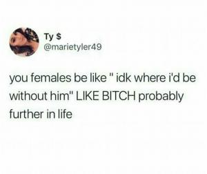 You females be like "idk where I'd be without him" Like bitch probably further in life