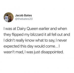 I was at a Dairy Queen earlier and when they flipped my blizzard it all fell out and I didn't really know what to say, I never expected this day would come... I wasn't mad, I was just disappointed.