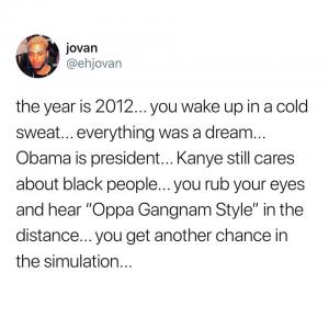 The year is 2012... you wake up in a cold sweat... everything was a dream... Obama is president... Kanye still cares about black people... you your eyes and hear "Oppa Gangnam Style" in the distance... you get another chance in simulation...