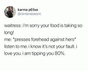 Waitress: I'm sorry your food is taking so long!

Me: *Presses forehead against hers* Listen to me. I know it's not your fault. I love you. I am tipping you 80%.