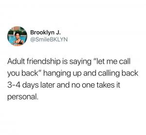 Adult friendship "let me call you back" hanging up and calling back 3-4 days later and no one takes it personal.