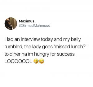 Had an interview today and my belly rumbled, the lady goes 'missed lunch?' I told her na I'm hungry for success looooool