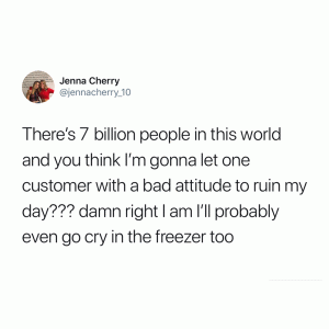 There's 7 billion people inis world and you think I'm gonna let one customer with a bad attitude to ruin my day??? Damn right I am I'll probably even go cry in the freezer too