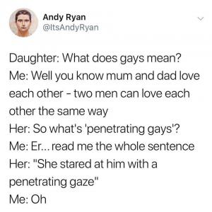 Daughter: What does gays mean?

Me: Well you know mum and dad love each other - two men can love each other the same way

Her: So what's penetrating gays'?

Me: Er...read me the whole sentence

Her: "She stared at him with a penetrating gaze"

Me: Oh