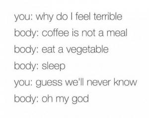 You: Why do I feel terrible

Body: Coffee is not a meal

Body: Eat a vegetable

Body: Sleep

You: Guess we'll never know

Body: Oh my God