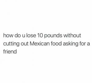 How do u lose 10 pounds without cutting out Mexican food asking for a friend