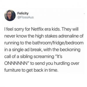 I feel sorry for Netflix era kids. They will never know the high stakes adrenaline of running to the bathroom/fridge/bedroom in a single ad break, with the beckoning call of a sibling screaming "It's onnnnnn" to send you hurdling over furniture to get back in time.