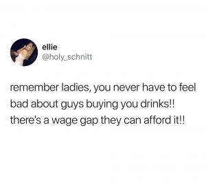 Remember ladies, you never have to feel bad about guys buying you drinks!! There's a wage gap they can afford it!!