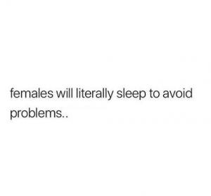 Females will literally sleep to avoid problems..