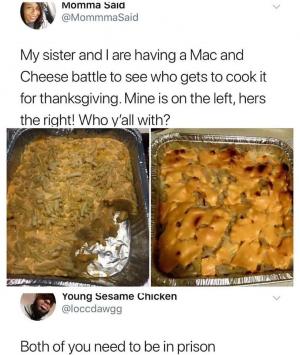 My sister and I are having a Mac and Cheese batter to see who gets to cook it for Thanksgiving. Mine is on the left, hers the right! Who y'all with?

Both of you need to be in prison